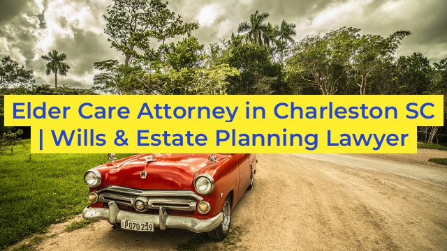 Elder Care Attorney in Charleston SC | Wills & Estate Planning Lawyer